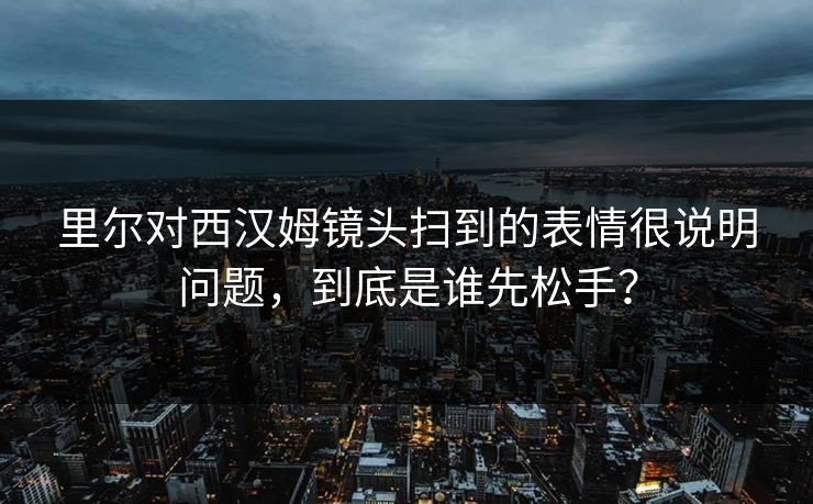 里尔对西汉姆镜头扫到的表情很说明问题,到底是谁先松手? 里尔对西汉姆镜头扫到的表情很说明问题,到底是谁先松手?