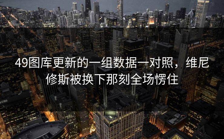 49图库更新的一组数据一对照，维尼修斯被换下那刻全场愣住