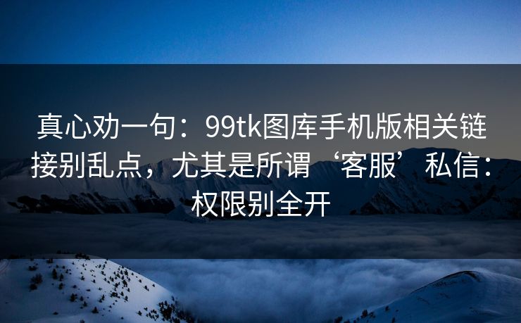 真心劝一句:99tk图库手机版相关链接别乱点,尤其是所谓‘客服’私信:权限别全开 真心劝一句:99tk图库手机版相关链接别乱点,尤其是所谓‘客服’私信:权限别全开
