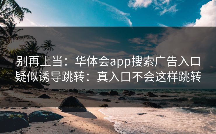 别再上当:华体会app搜索广告入口疑似诱导跳转:真入口不会这样跳转 别再上当:华体会app搜索广告入口疑似诱导跳转:真入口不会这样跳转