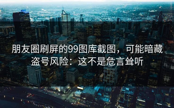 朋友圈刷屏的99图库截图，可能暗藏盗号风险：这不是危言耸听