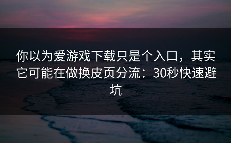 你以为爱游戏下载只是个入口，其实它可能在做换皮页分流：30秒快速避坑
