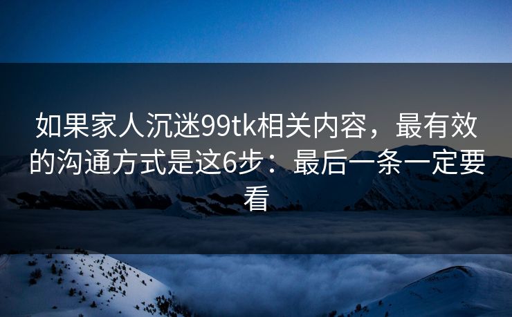 如果家人沉迷99tk相关内容，最有效的沟通方式是这6步：最后一条一定要看