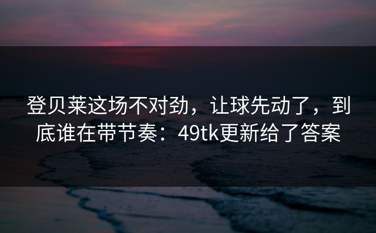 登贝莱这场不对劲，让球先动了，到底谁在带节奏：49tk更新给了答案