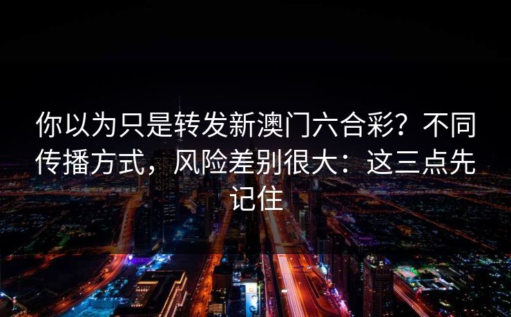 你以为只是转发新澳门六合彩？不同传播方式，风险差别很大：这三点先记住