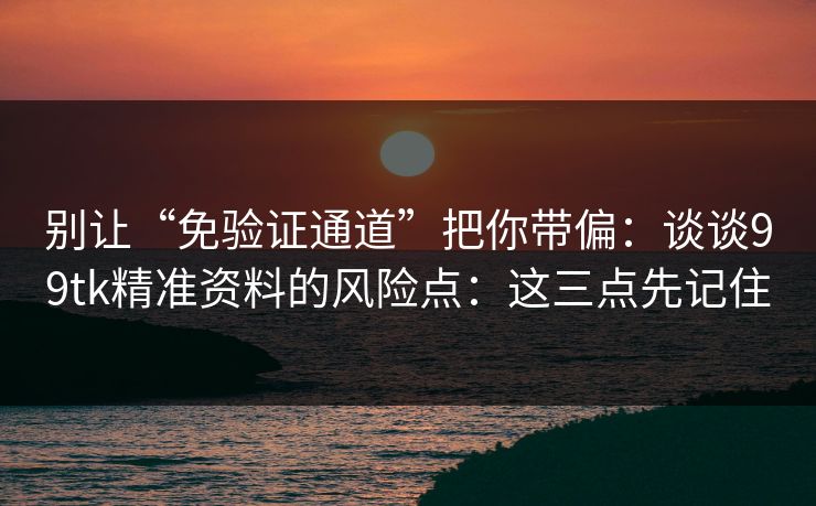 别让“免验证通道”把你带偏：谈谈99tk精准资料的风险点：这三点先记住