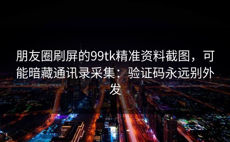 朋友圈刷屏的99tk精准资料截图，可能暗藏通讯录采集：验证码永远别外发