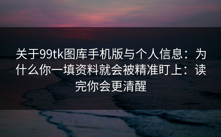 关于99tk图库手机版与个人信息：为什么你一填资料就会被精准盯上：读完你会更清醒
