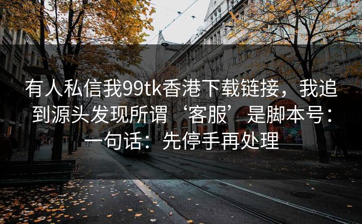 有人私信我99tk香港下载链接，我追到源头发现所谓‘客服’是脚本号：一句话：先停手再处理