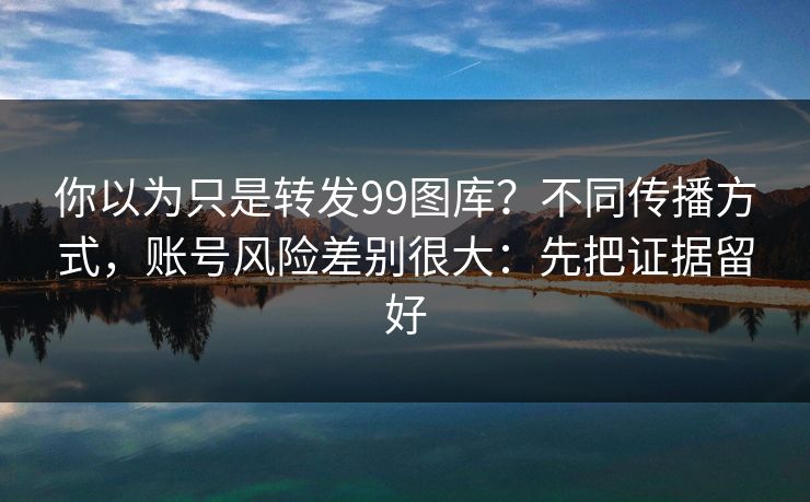 你以为只是转发99图库？不同传播方式，账号风险差别很大：先把证据留好