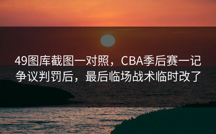 49图库截图一对照，CBA季后赛一记争议判罚后，最后临场战术临时改了
