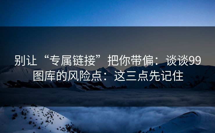 别让“专属链接”把你带偏：谈谈99图库的风险点：这三点先记住