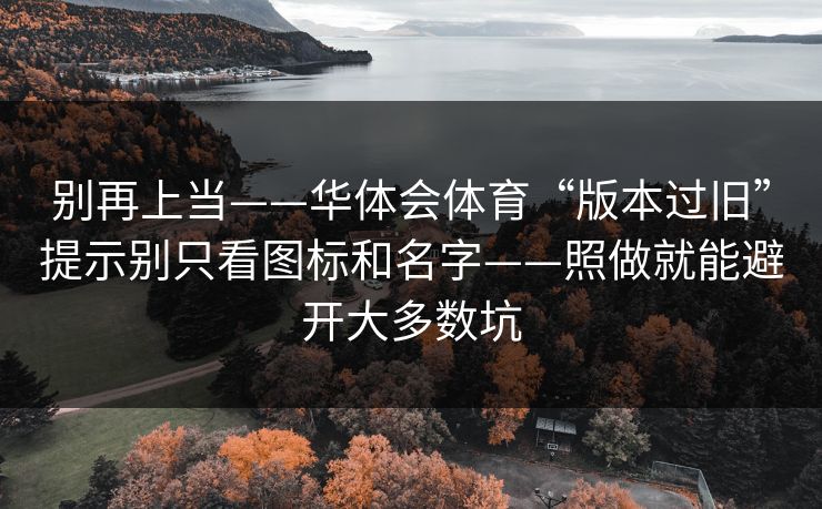别再上当——华体会体育“版本过旧”提示别只看图标和名字——照做就能避开大多数坑