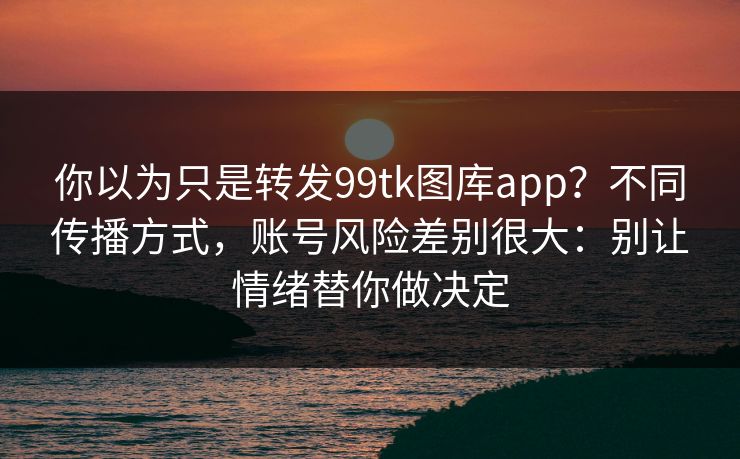 你以为只是转发99tk图库app？不同传播方式，账号风险差别很大：别让情绪替你做决定