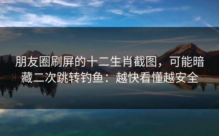 朋友圈刷屏的十二生肖截图，可能暗藏二次跳转钓鱼：越快看懂越安全
