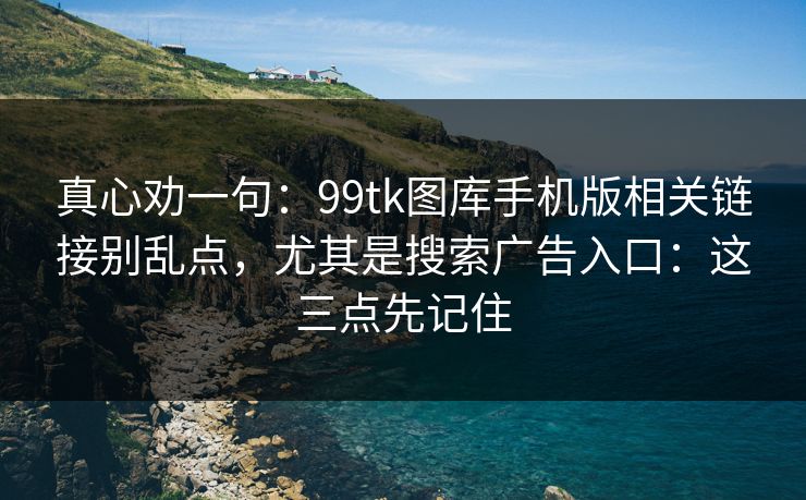 真心劝一句：99tk图库手机版相关链接别乱点，尤其是搜索广告入口：这三点先记住